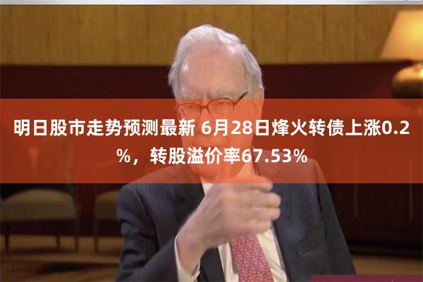 明日股市走势预测最新 6月28日烽火转债上涨0.2%，转股溢价率67.53%