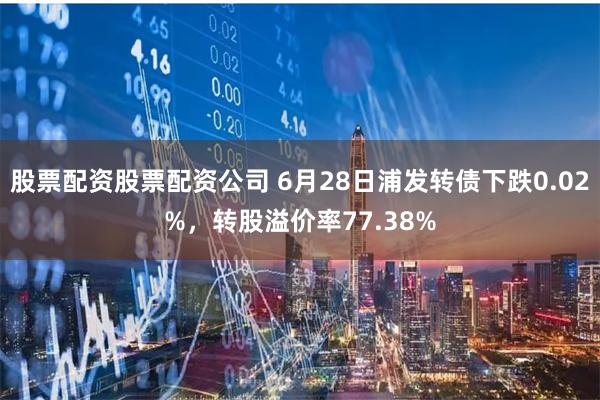 股票配资股票配资公司 6月28日浦发转债下跌0.02%，转股溢价率77.38%