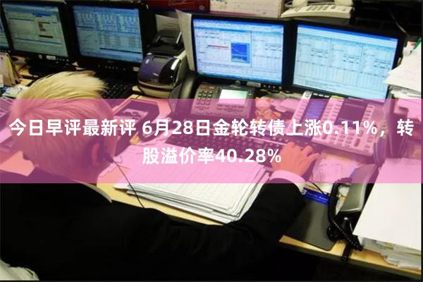 今日早评最新评 6月28日金轮转债上涨0.11%，转股溢价率40.28%