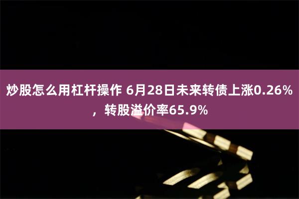 炒股怎么用杠杆操作 6月28日未来转债上涨0.26%，转股溢价率65.9%