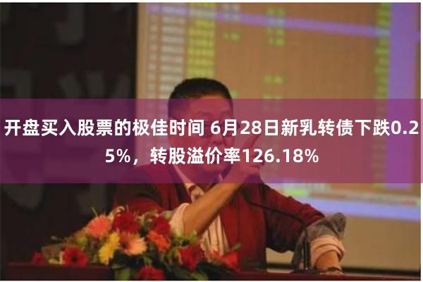 开盘买入股票的极佳时间 6月28日新乳转债下跌0.25%，转股溢价率126.18%