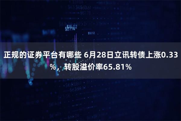 正规的证券平台有哪些 6月28日立讯转债上涨0.33%，转股溢价率65.81%