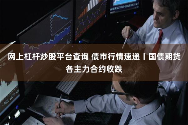 网上杠杆炒股平台查询 债市行情速递丨国债期货各主力合约收跌