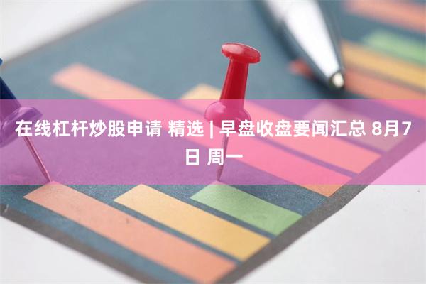 在线杠杆炒股申请 精选 | 早盘收盘要闻汇总 8月7日 周一