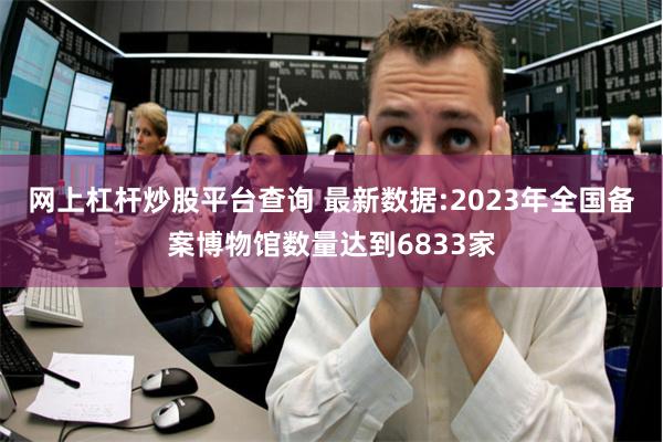 网上杠杆炒股平台查询 最新数据:2023年全国备案博物馆数量达到6833家