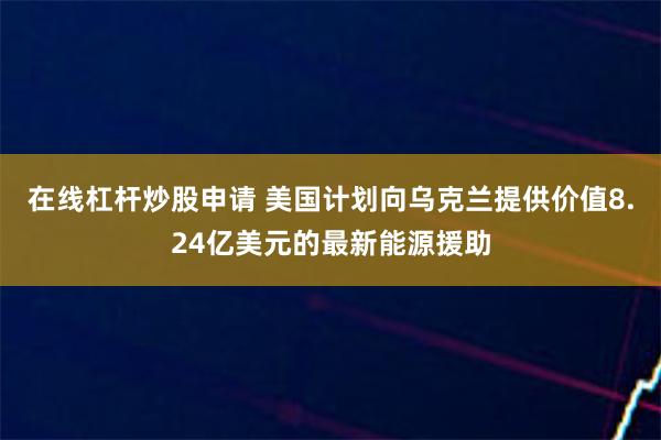 在线杠杆炒股申请 美国计划向乌克兰提供价值8.24亿美元的最新能源援助