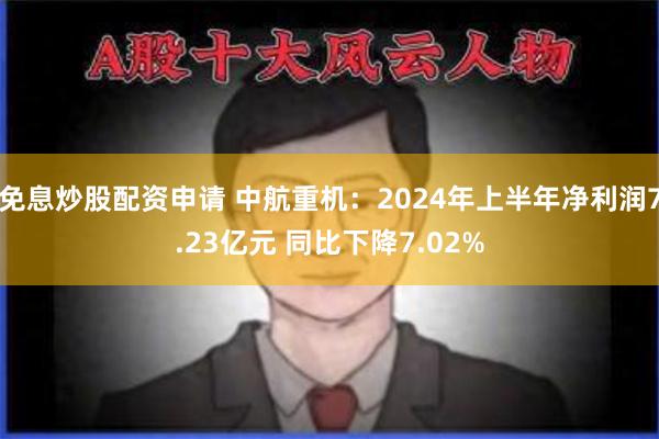 免息炒股配资申请 中航重机：2024年上半年净利润7.23亿元 同比下降7.02%