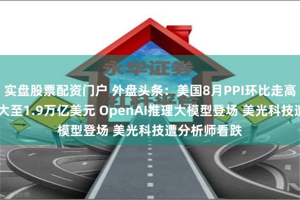 实盘股票配资门户 外盘头条：美国8月PPI环比走高 预算赤字扩大至1.9万亿美元 OpenAI推理大模型登场 美光科技遭分析师看跌