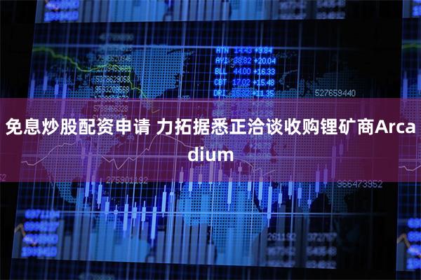 免息炒股配资申请 力拓据悉正洽谈收购锂矿商Arcadium