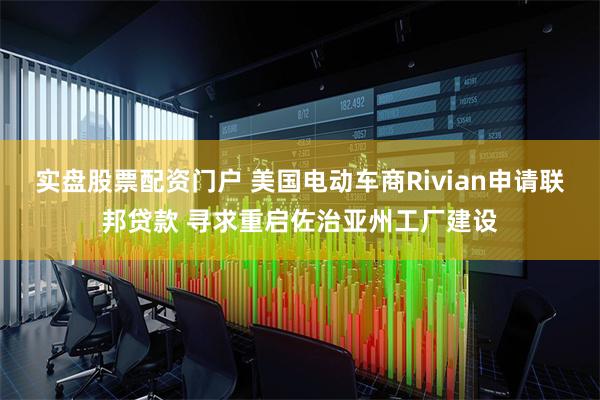 实盘股票配资门户 美国电动车商Rivian申请联邦贷款 寻求重启佐治亚州工厂建设