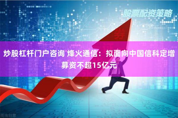 炒股杠杆门户咨询 烽火通信：拟面向中国信科定增募资不超15亿元