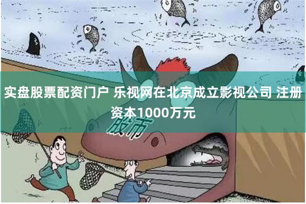 实盘股票配资门户 乐视网在北京成立影视公司 注册资本1000万元