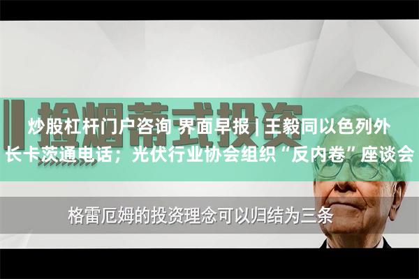 炒股杠杆门户咨询 界面早报 | 王毅同以色列外长卡茨通电话；光伏行业协会组织“反内卷”座谈会