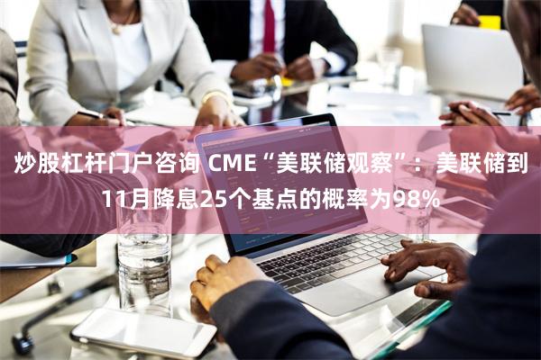 炒股杠杆门户咨询 CME“美联储观察”：美联储到11月降息25个基点的概率为98%