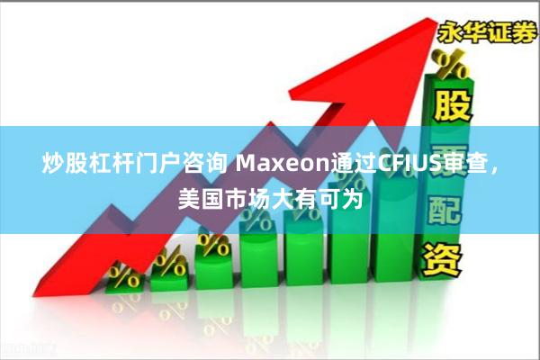 炒股杠杆门户咨询 Maxeon通过CFIUS审查，美国市场大有可为