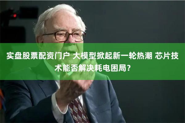 实盘股票配资门户 大模型掀起新一轮热潮 芯片技术能否解决耗电困局？