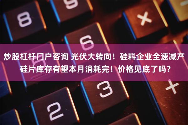 炒股杠杆门户咨询 光伏大转向！硅料企业全速减产 硅片库存有望本月消耗完！价格见底了吗？