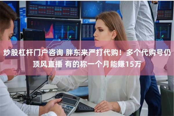 炒股杠杆门户咨询 胖东来严打代购！多个代购号仍顶风直播 有的称一个月能赚15万